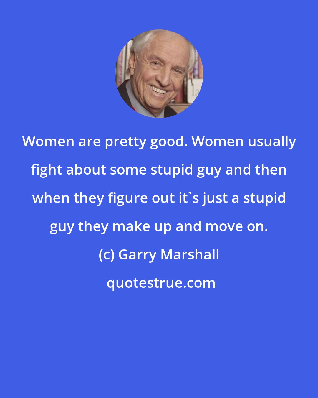 Garry Marshall: Women are pretty good. Women usually fight about some stupid guy and then when they figure out it's just a stupid guy they make up and move on.