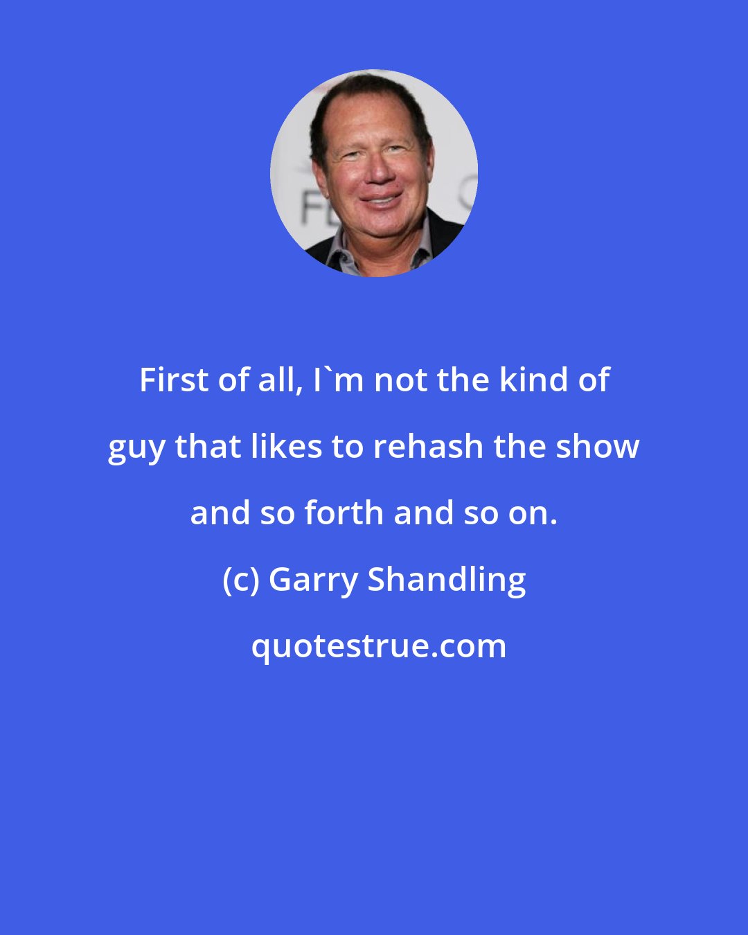 Garry Shandling: First of all, I'm not the kind of guy that likes to rehash the show and so forth and so on.