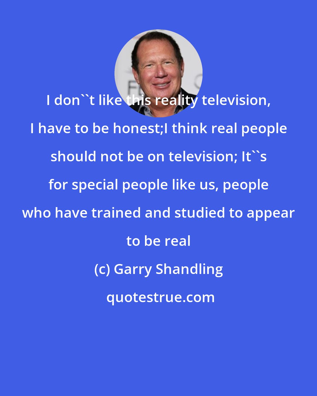 Garry Shandling: I don''t like this reality television, I have to be honest;I think real people should not be on television; It''s for special people like us, people who have trained and studied to appear to be real
