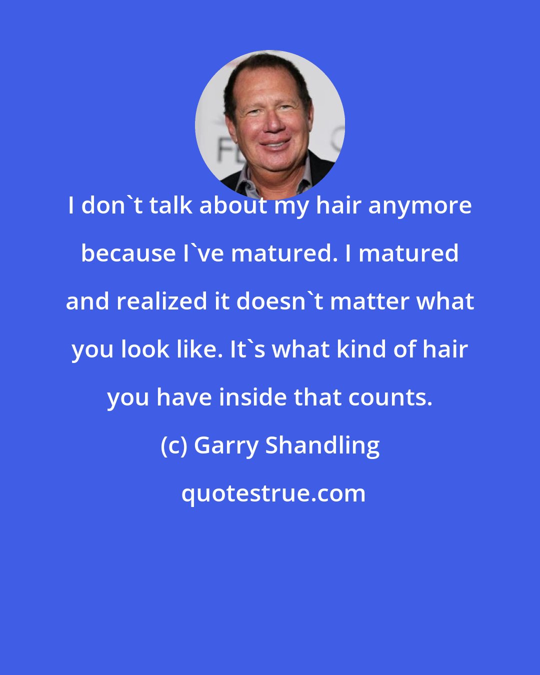 Garry Shandling: I don't talk about my hair anymore because I've matured. I matured and realized it doesn't matter what you look like. It's what kind of hair you have inside that counts.