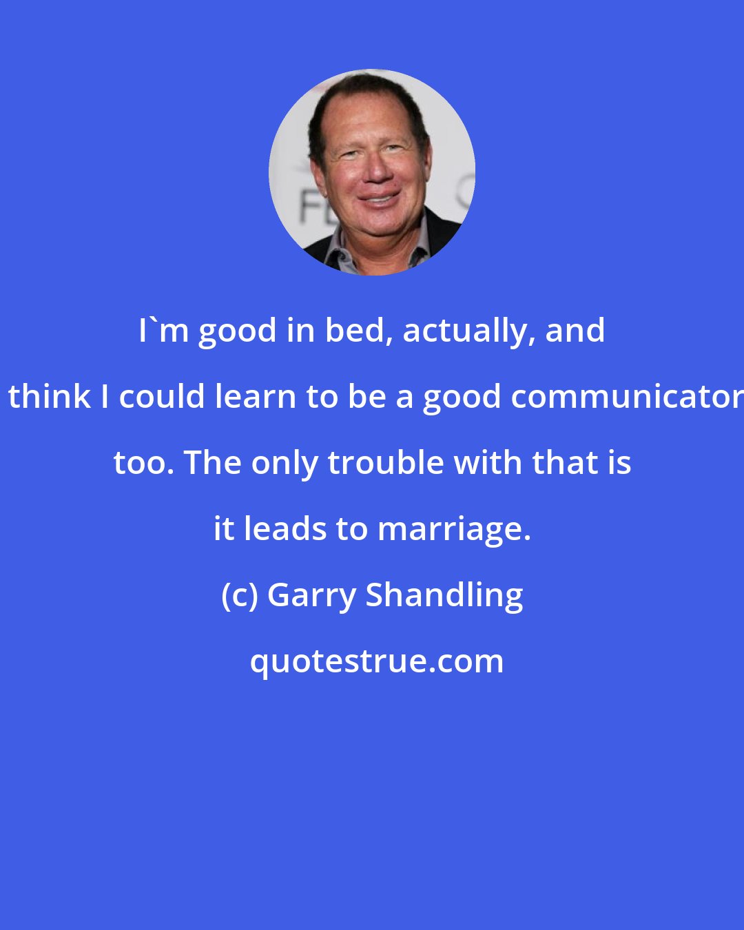 Garry Shandling: I'm good in bed, actually, and I think I could learn to be a good communicator, too. The only trouble with that is it leads to marriage.