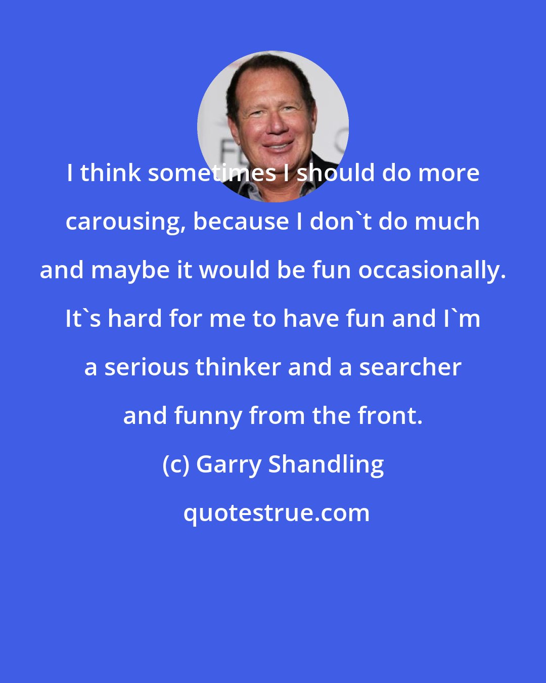 Garry Shandling: I think sometimes I should do more carousing, because I don't do much and maybe it would be fun occasionally. It's hard for me to have fun and I'm a serious thinker and a searcher and funny from the front.