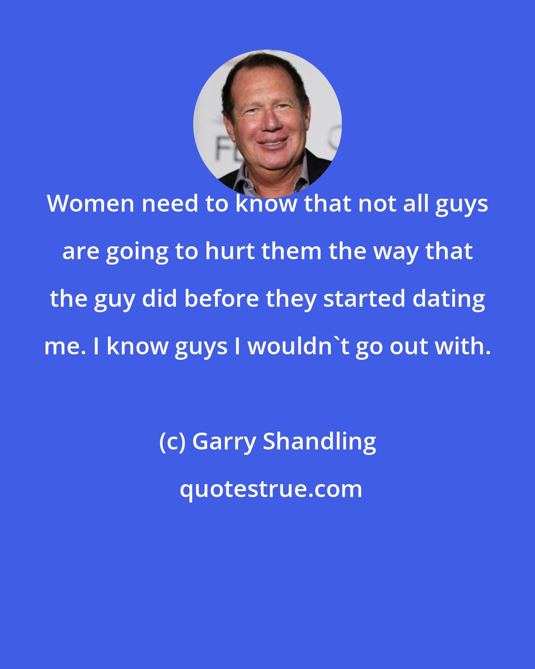 Garry Shandling: Women need to know that not all guys are going to hurt them the way that the guy did before they started dating me. I know guys I wouldn't go out with.