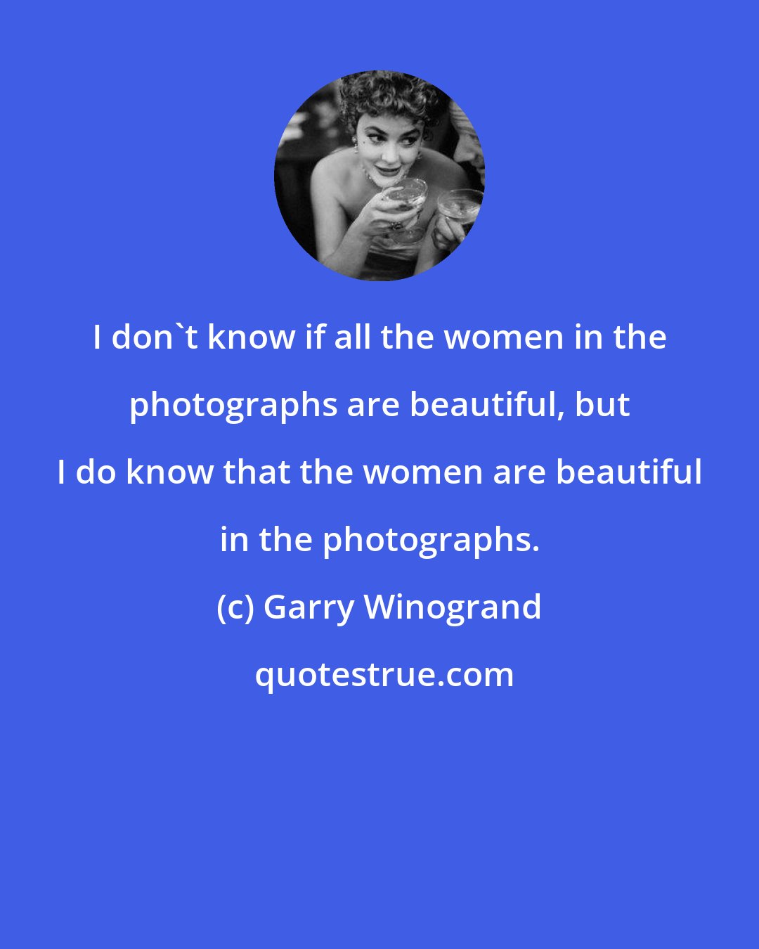 Garry Winogrand: I don't know if all the women in the photographs are beautiful, but I do know that the women are beautiful in the photographs.