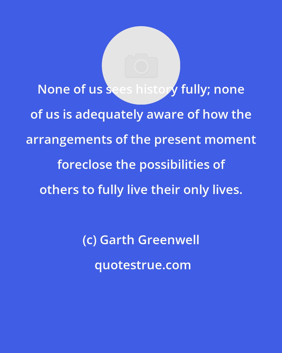 Garth Greenwell: None of us sees history fully; none of us is adequately aware of how the arrangements of the present moment foreclose the possibilities of others to fully live their only lives.