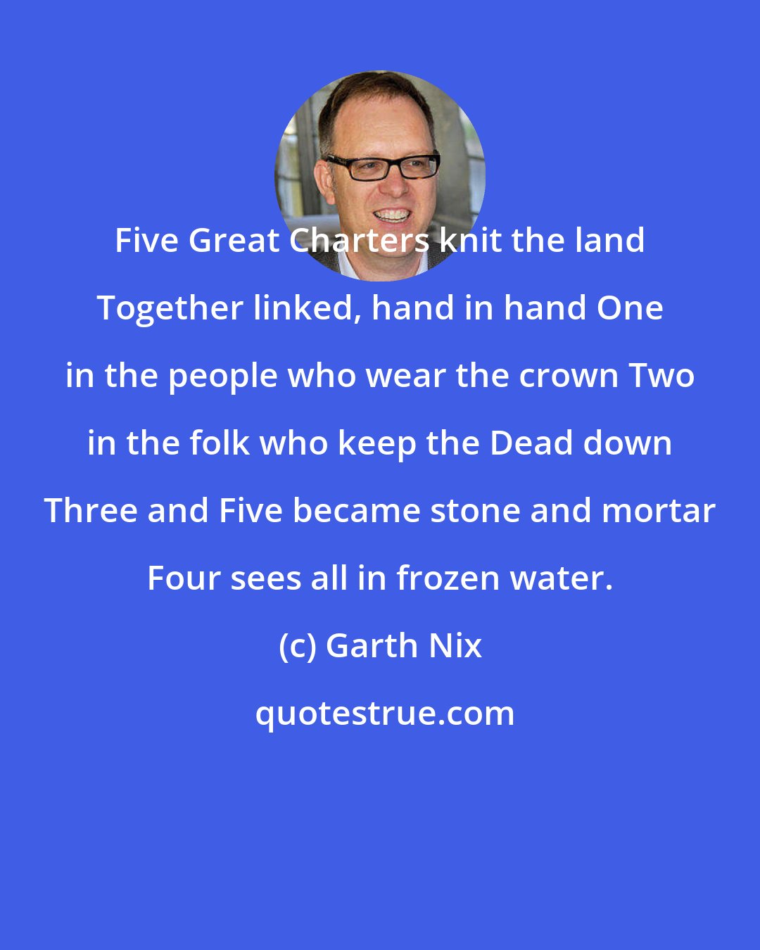 Garth Nix: Five Great Charters knit the land Together linked, hand in hand One in the people who wear the crown Two in the folk who keep the Dead down Three and Five became stone and mortar Four sees all in frozen water.