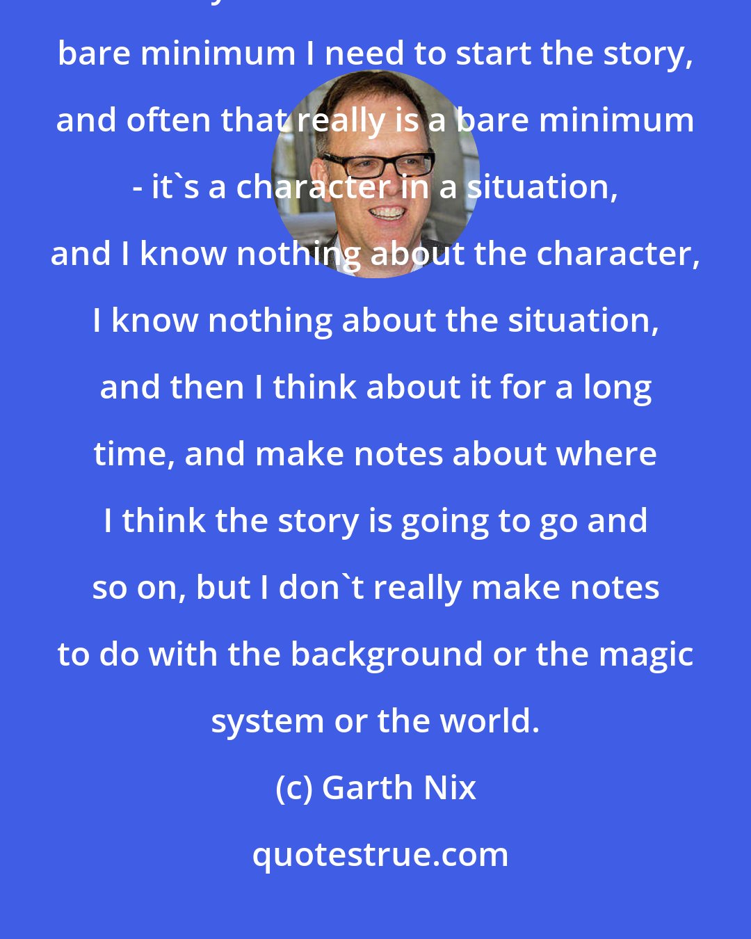 Garth Nix: I don't do all the background and the worldbuilding before I start the story. What I do is I work out the bare minimum I need to start the story, and often that really is a bare minimum - it's a character in a situation, and I know nothing about the character, I know nothing about the situation, and then I think about it for a long time, and make notes about where I think the story is going to go and so on, but I don't really make notes to do with the background or the magic system or the world.