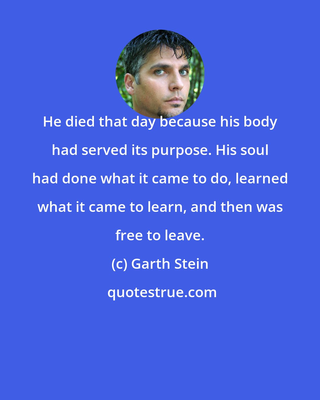 Garth Stein: He died that day because his body had served its purpose. His soul had done what it came to do, learned what it came to learn, and then was free to leave.