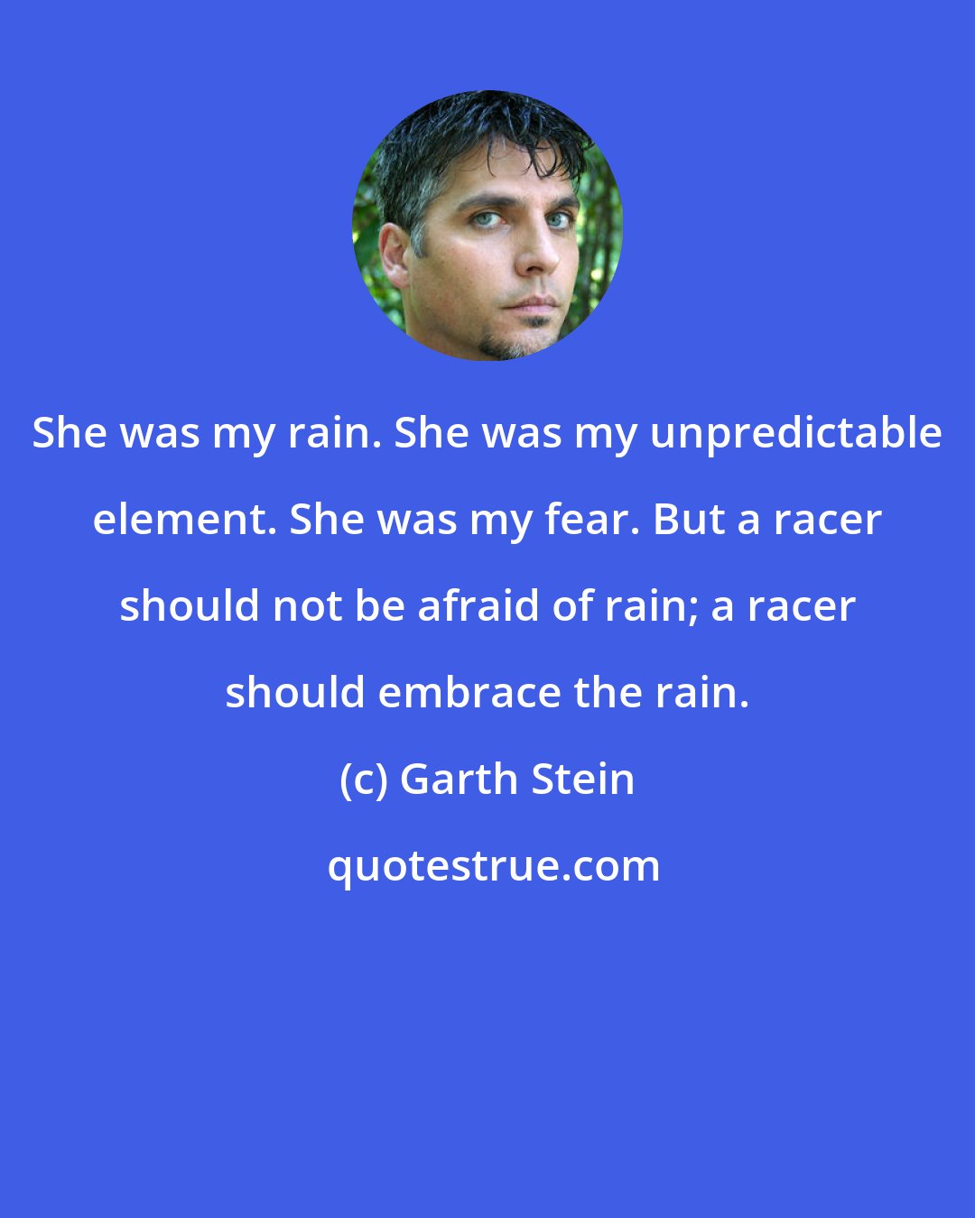 Garth Stein: She was my rain. She was my unpredictable element. She was my fear. But a racer should not be afraid of rain; a racer should embrace the rain.
