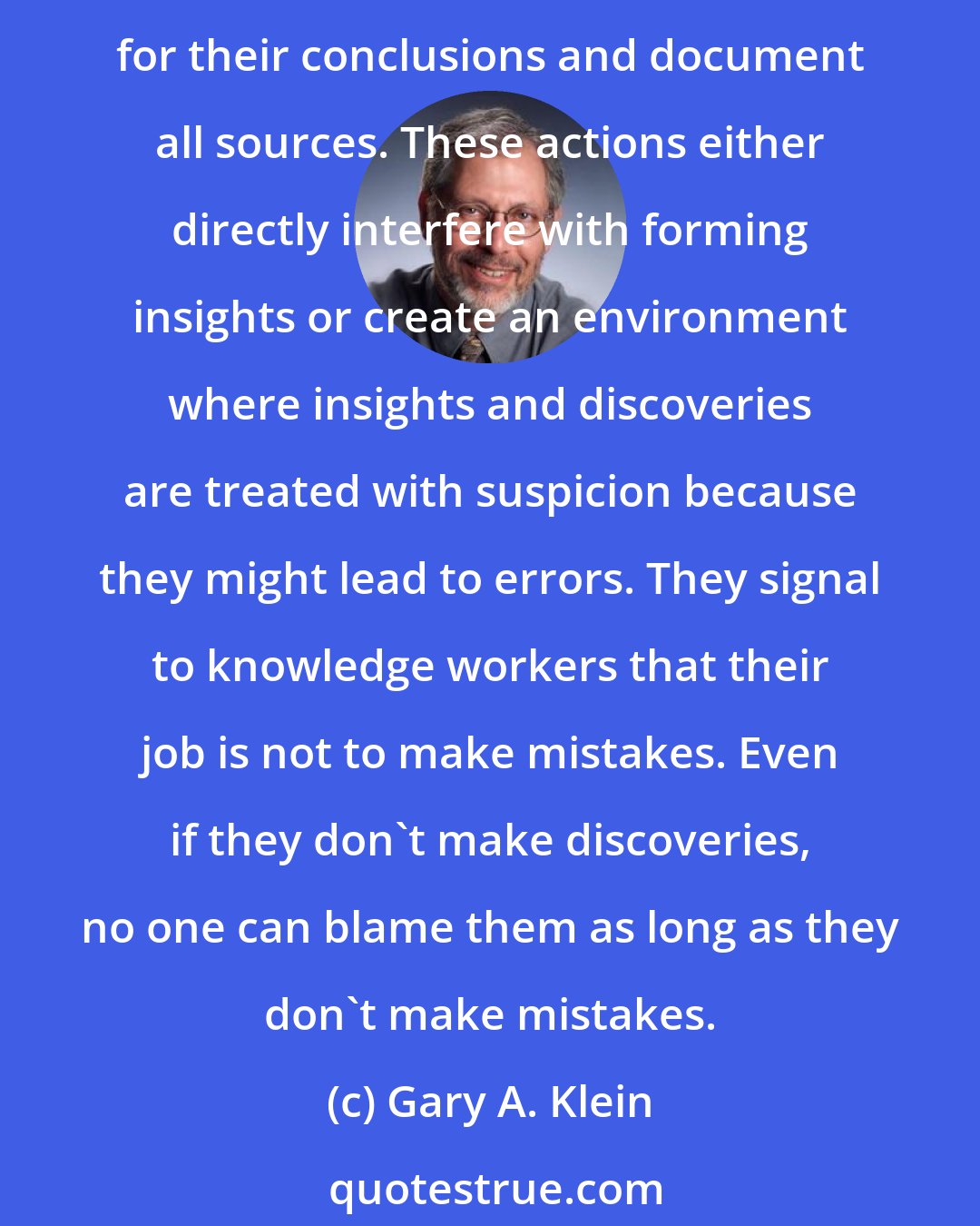 Gary A. Klein: It is instructive to see how organizations pursue their goal of reducing errors and uncertainty. They impose standards, employ checklists, demand that knowledge workers list assumptions for their conclusions and document all sources. These actions either directly interfere with forming insights or create an environment where insights and discoveries are treated with suspicion because they might lead to errors. They signal to knowledge workers that their job is not to make mistakes. Even if they don't make discoveries, no one can blame them as long as they don't make mistakes.