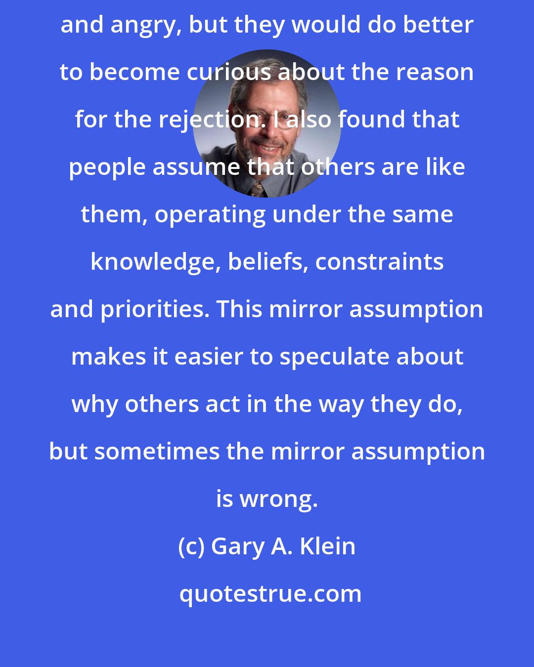 Gary A. Klein: My research suggests that when people get rebuffed they become frustrated and angry, but they would do better to become curious about the reason for the rejection. I also found that people assume that others are like them, operating under the same knowledge, beliefs, constraints and priorities. This mirror assumption makes it easier to speculate about why others act in the way they do, but sometimes the mirror assumption is wrong.
