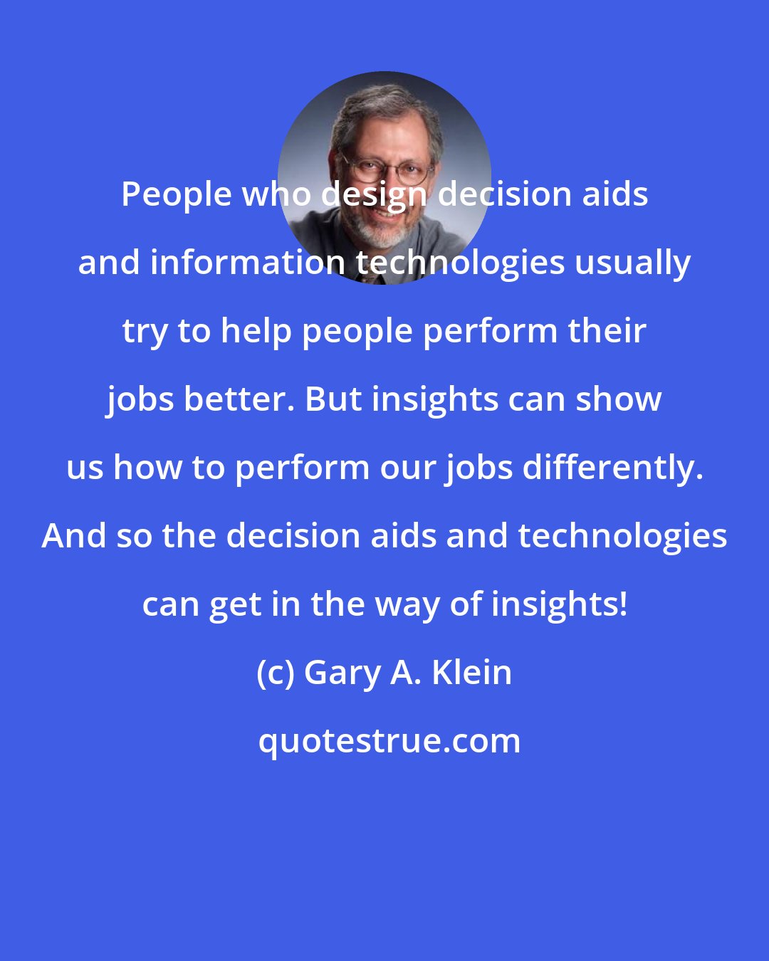Gary A. Klein: People who design decision aids and information technologies usually try to help people perform their jobs better. But insights can show us how to perform our jobs differently. And so the decision aids and technologies can get in the way of insights!