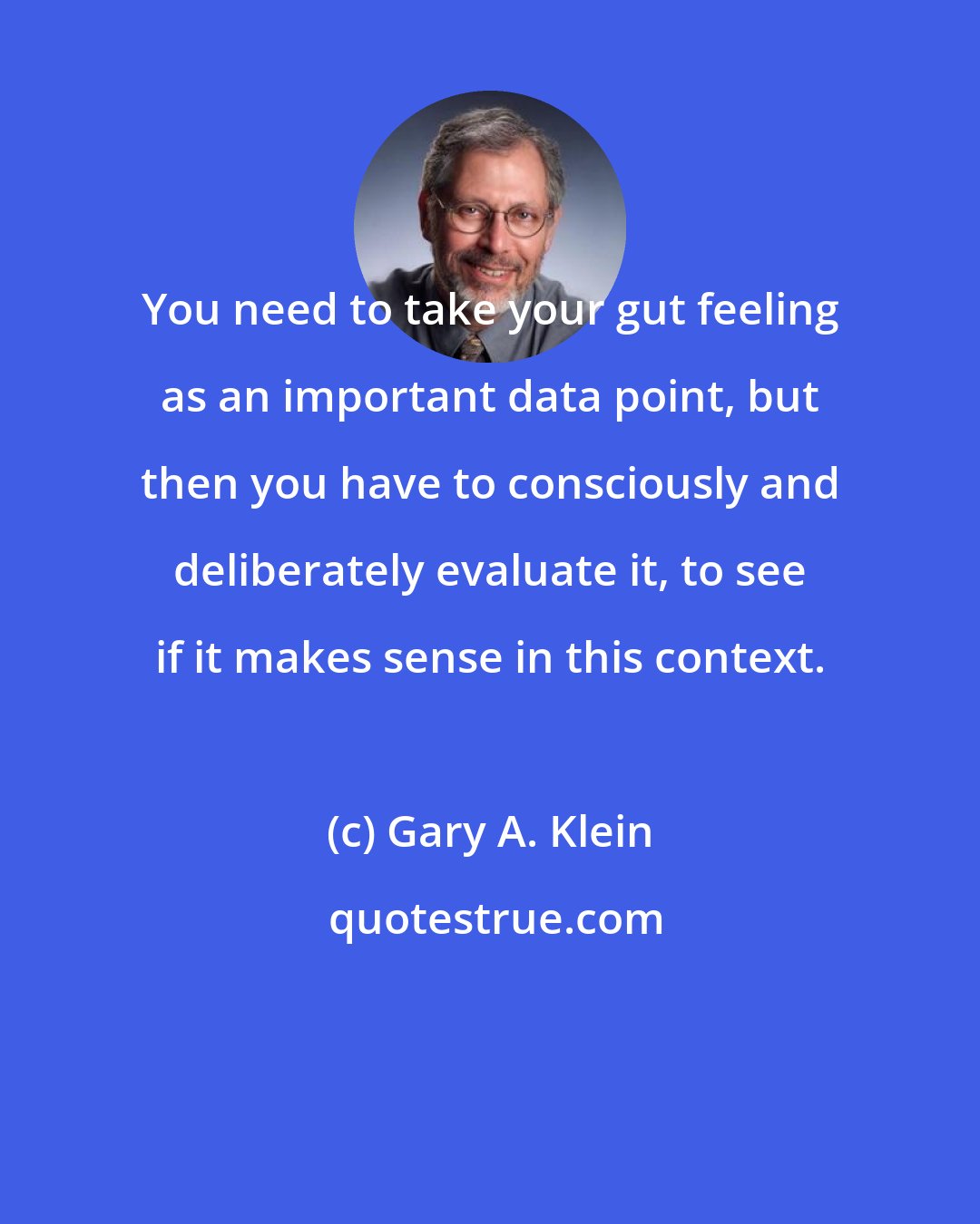 Gary A. Klein: You need to take your gut feeling as an important data point, but then you have to consciously and deliberately evaluate it, to see if it makes sense in this context.
