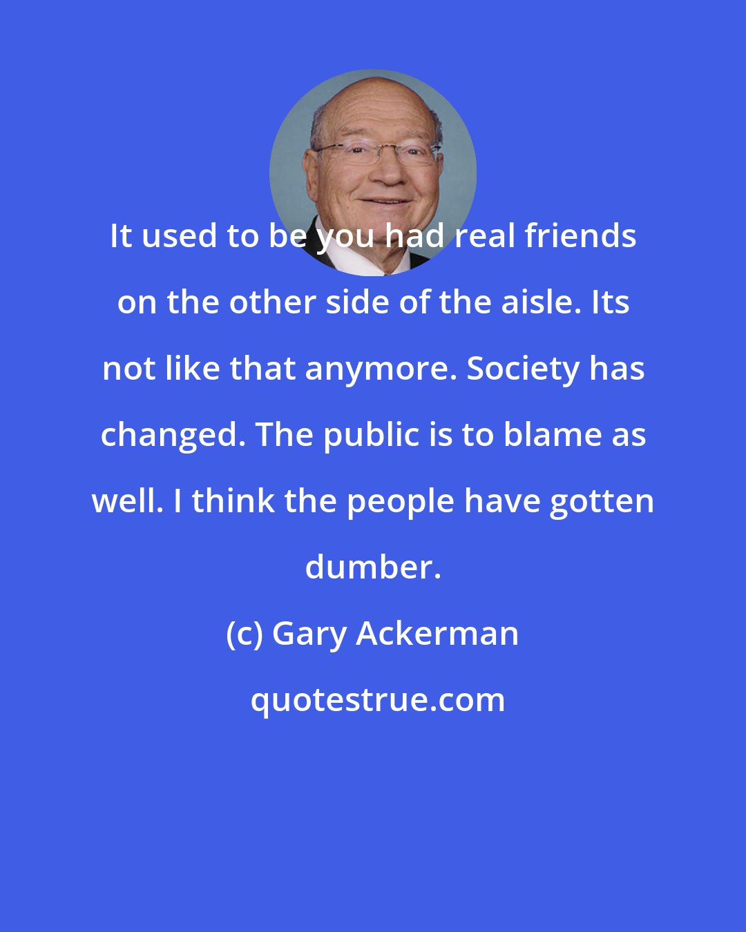 Gary Ackerman: It used to be you had real friends on the other side of the aisle. Its not like that anymore. Society has changed. The public is to blame as well. I think the people have gotten dumber.