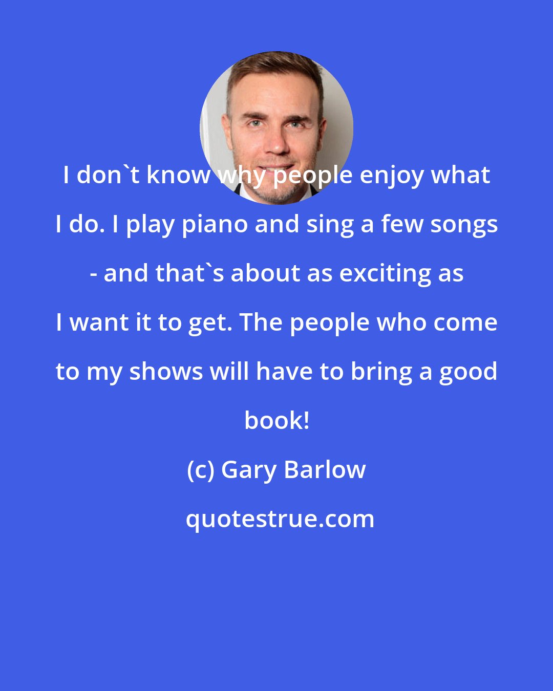 Gary Barlow: I don't know why people enjoy what I do. I play piano and sing a few songs - and that's about as exciting as I want it to get. The people who come to my shows will have to bring a good book!