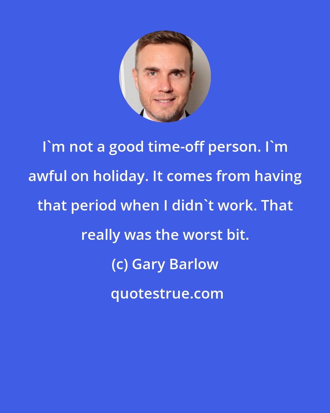 Gary Barlow: I'm not a good time-off person. I'm awful on holiday. It comes from having that period when I didn't work. That really was the worst bit.