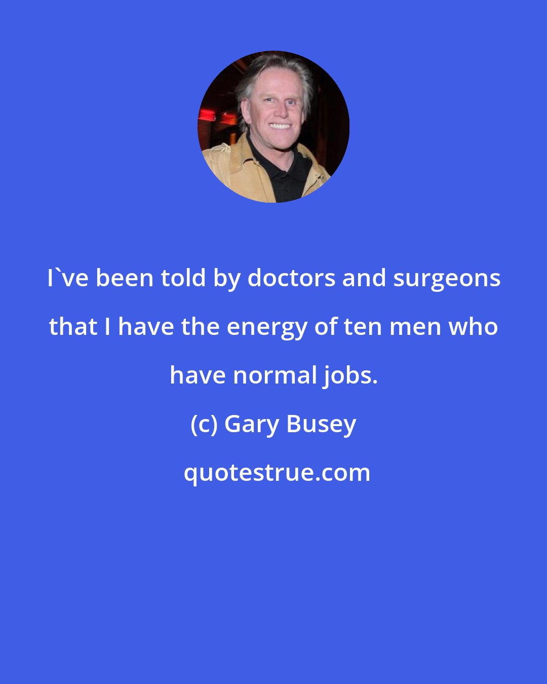 Gary Busey: I've been told by doctors and surgeons that I have the energy of ten men who have normal jobs.