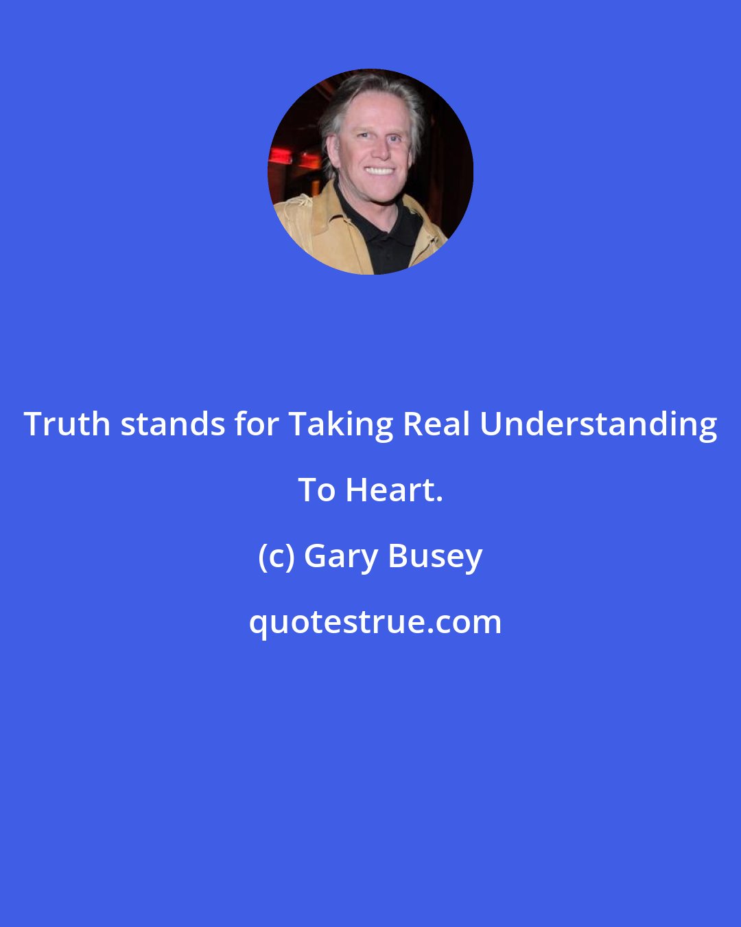 Gary Busey: Truth stands for Taking Real Understanding To Heart.