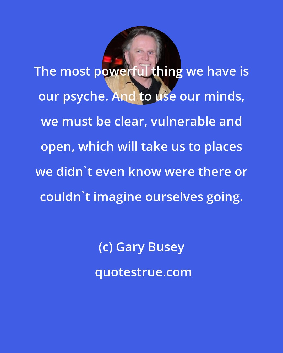 Gary Busey: The most powerful thing we have is our psyche. And to use our minds, we must be clear, vulnerable and open, which will take us to places we didn't even know were there or couldn't imagine ourselves going.