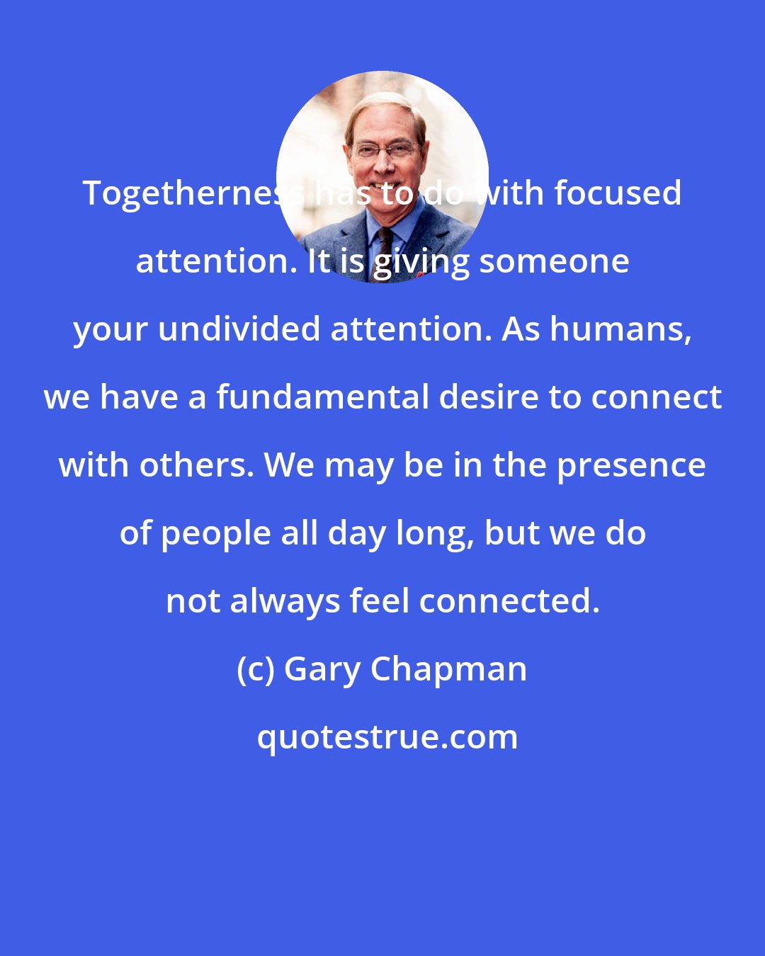 Gary Chapman: Togetherness has to do with focused attention. It is giving someone your undivided attention. As humans, we have a fundamental desire to connect with others. We may be in the presence of people all day long, but we do not always feel connected.
