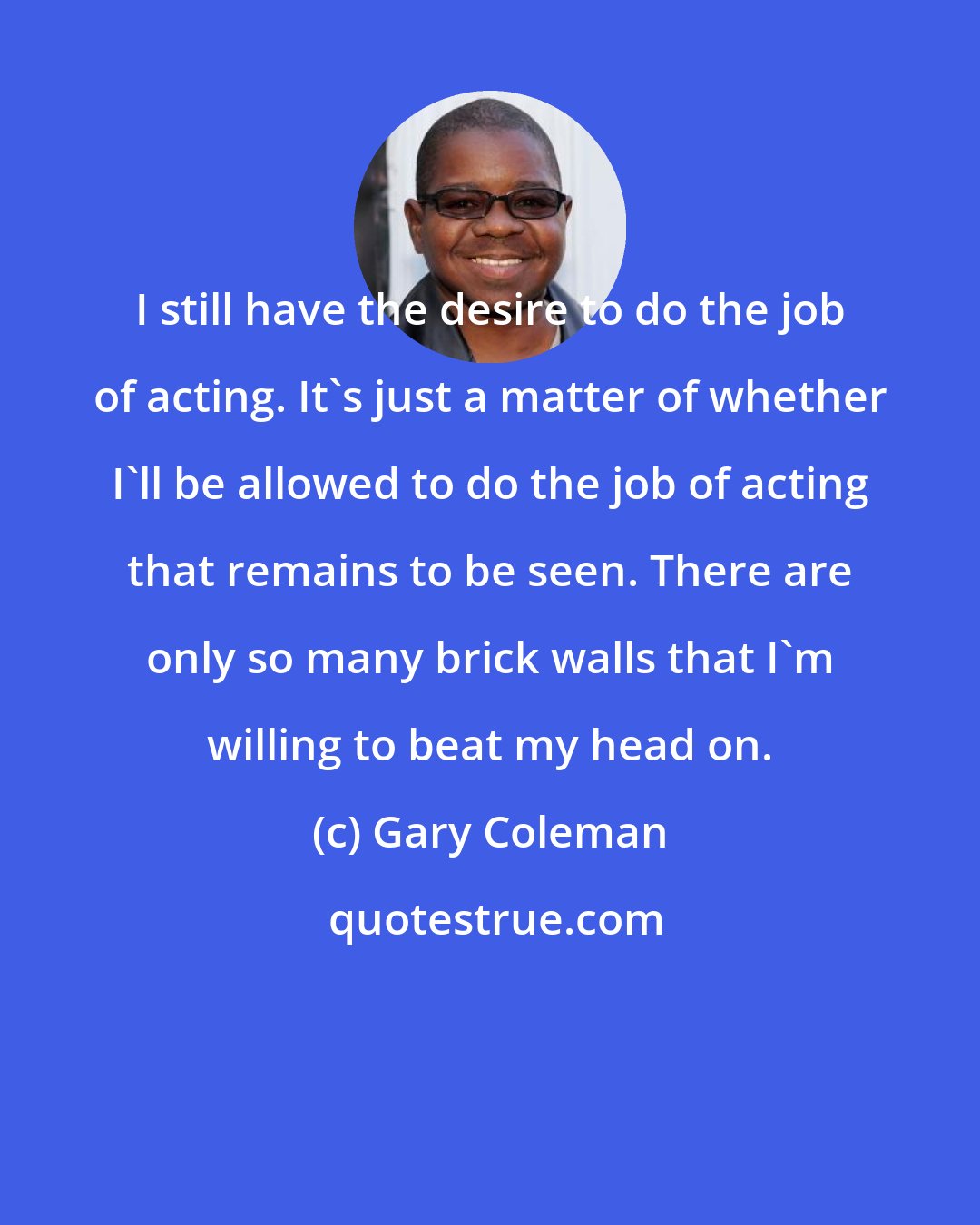 Gary Coleman: I still have the desire to do the job of acting. It's just a matter of whether I'll be allowed to do the job of acting that remains to be seen. There are only so many brick walls that I'm willing to beat my head on.