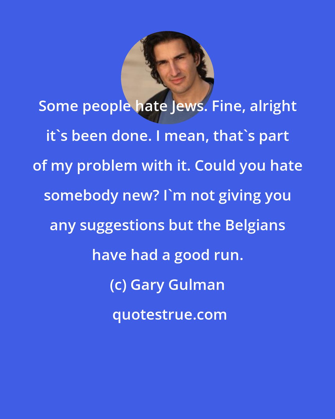 Gary Gulman: Some people hate Jews. Fine, alright it's been done. I mean, that's part of my problem with it. Could you hate somebody new? I'm not giving you any suggestions but the Belgians have had a good run.
