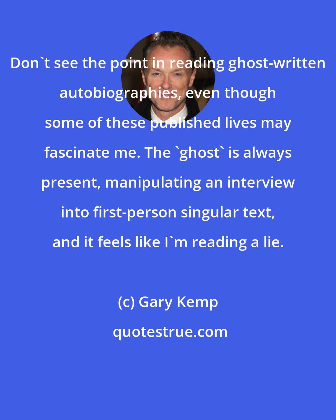 Gary Kemp: Don't see the point in reading ghost-written autobiographies, even though some of these published lives may fascinate me. The 'ghost' is always present, manipulating an interview into first-person singular text, and it feels like I'm reading a lie.