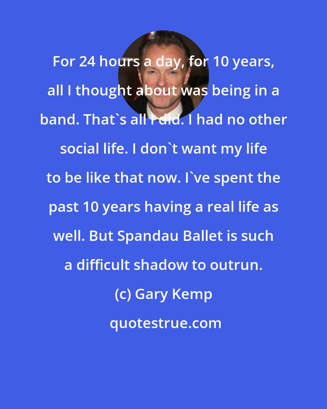 Gary Kemp: For 24 hours a day, for 10 years, all I thought about was being in a band. That's all I did. I had no other social life. I don't want my life to be like that now. I've spent the past 10 years having a real life as well. But Spandau Ballet is such a difficult shadow to outrun.