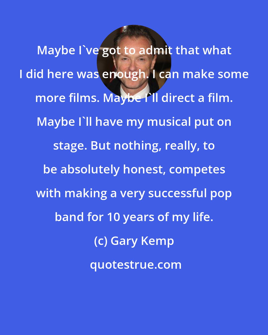 Gary Kemp: Maybe I've got to admit that what I did here was enough. I can make some more films. Maybe I'll direct a film. Maybe I'll have my musical put on stage. But nothing, really, to be absolutely honest, competes with making a very successful pop band for 10 years of my life.