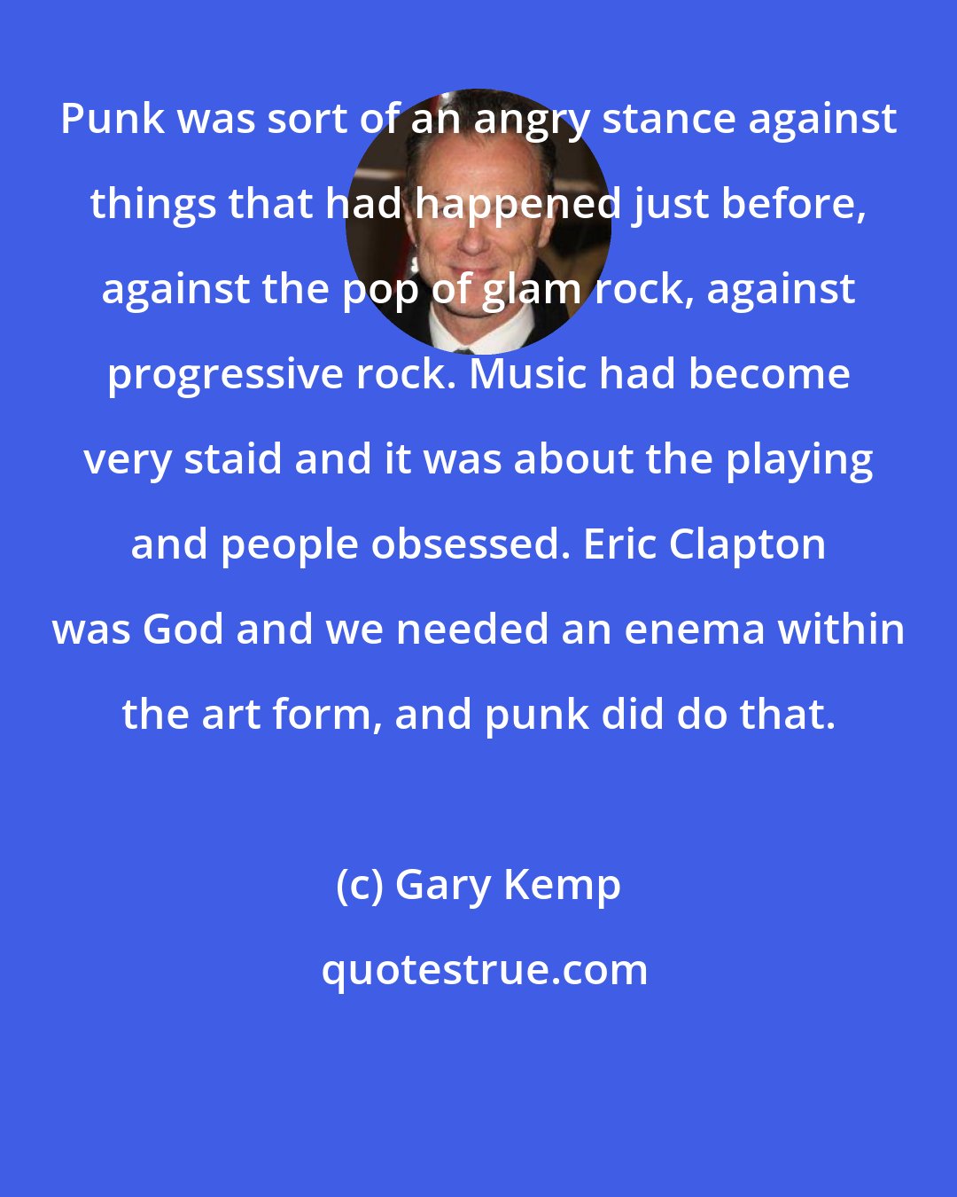 Gary Kemp: Punk was sort of an angry stance against things that had happened just before, against the pop of glam rock, against progressive rock. Music had become very staid and it was about the playing and people obsessed. Eric Clapton was God and we needed an enema within the art form, and punk did do that.