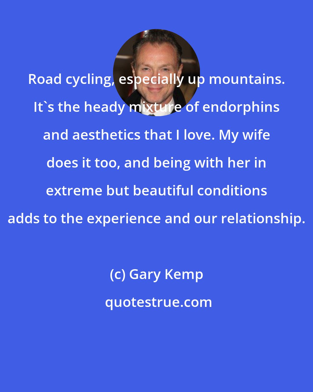Gary Kemp: Road cycling, especially up mountains. It's the heady mixture of endorphins and aesthetics that I love. My wife does it too, and being with her in extreme but beautiful conditions adds to the experience and our relationship.