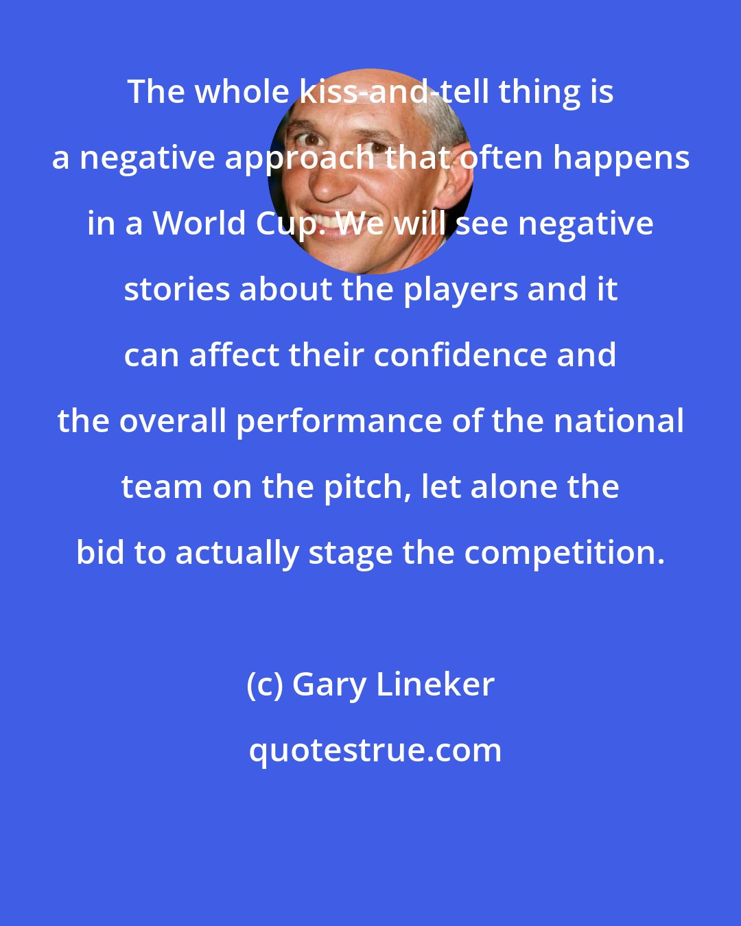 Gary Lineker: The whole kiss-and-tell thing is a negative approach that often happens in a World Cup. We will see negative stories about the players and it can affect their confidence and the overall performance of the national team on the pitch, let alone the bid to actually stage the competition.