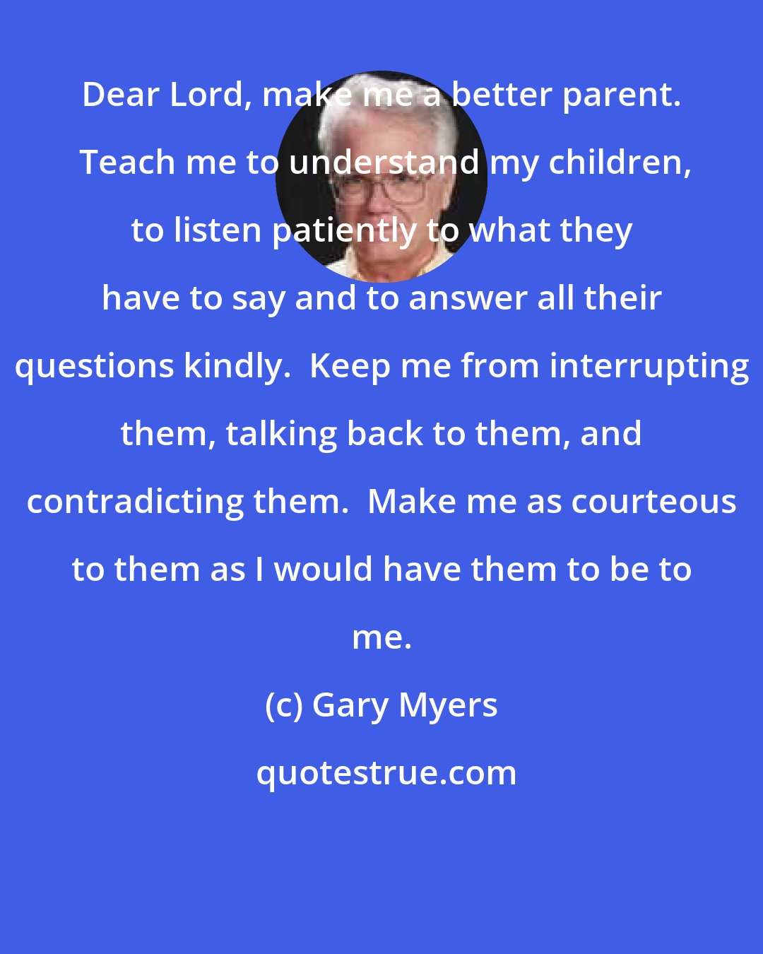 Gary Myers: Dear Lord, make me a better parent.  Teach me to understand my children, to listen patiently to what they have to say and to answer all their questions kindly.  Keep me from interrupting them, talking back to them, and contradicting them.  Make me as courteous to them as I would have them to be to me.