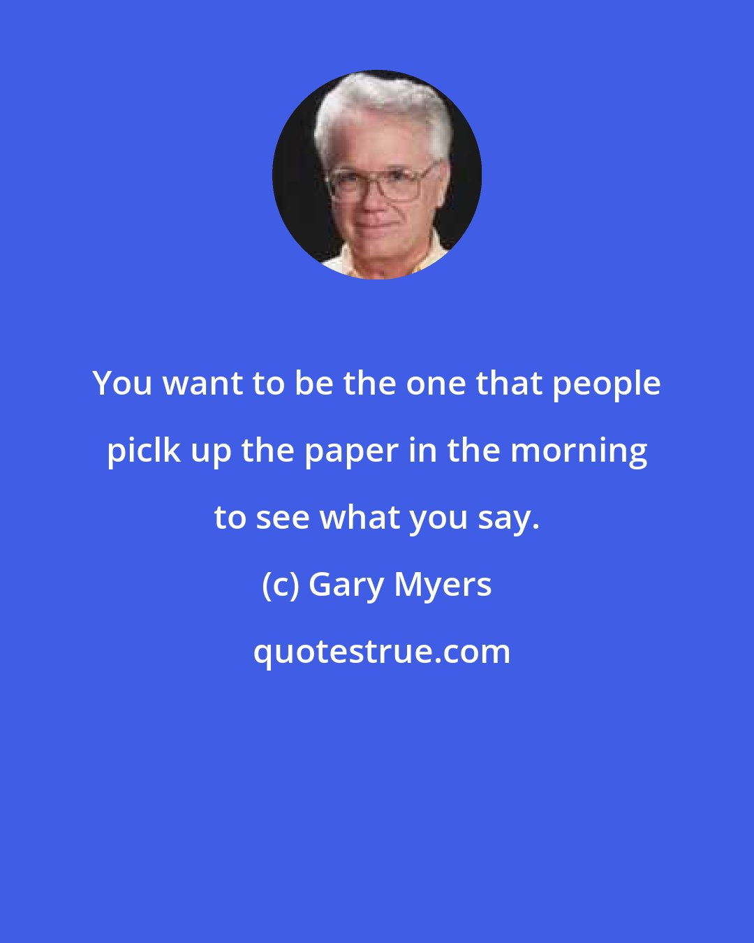 Gary Myers: You want to be the one that people piclk up the paper in the morning to see what you say.