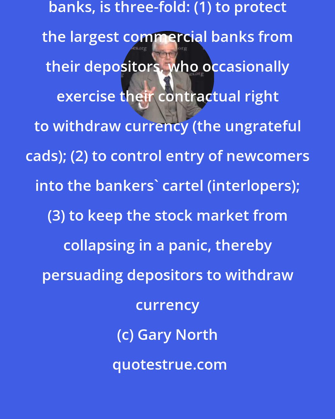 Gary North: The goal of the FED, as with all central banks, is three-fold: (1) to protect the largest commercial banks from their depositors, who occasionally exercise their contractual right to withdraw currency (the ungrateful cads); (2) to control entry of newcomers into the bankers' cartel (interlopers); (3) to keep the stock market from collapsing in a panic, thereby persuading depositors to withdraw currency