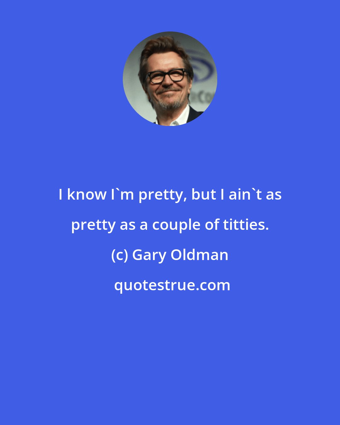 Gary Oldman: I know I'm pretty, but I ain't as pretty as a couple of titties.
