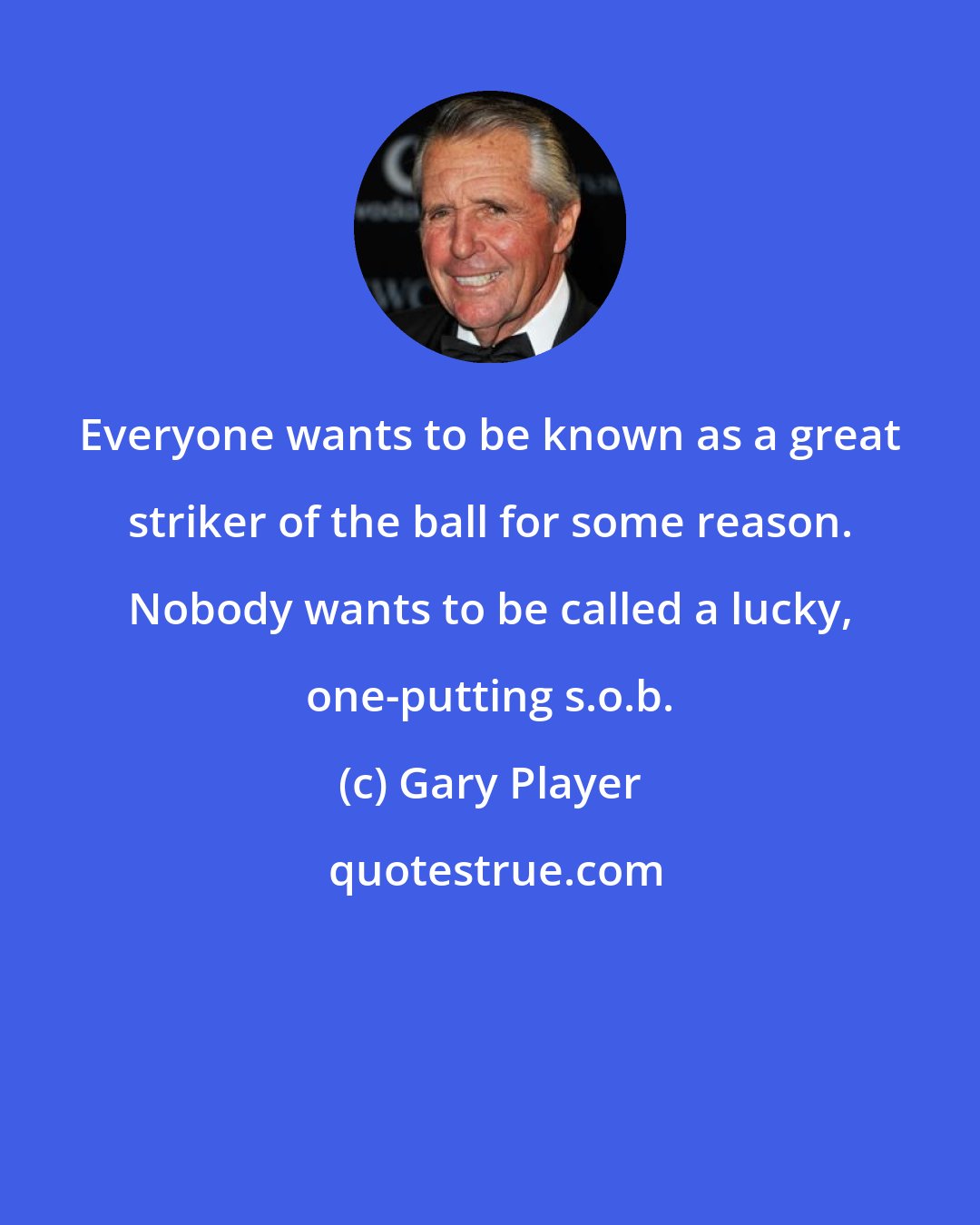 Gary Player: Everyone wants to be known as a great striker of the ball for some reason. Nobody wants to be called a lucky, one-putting s.o.b.