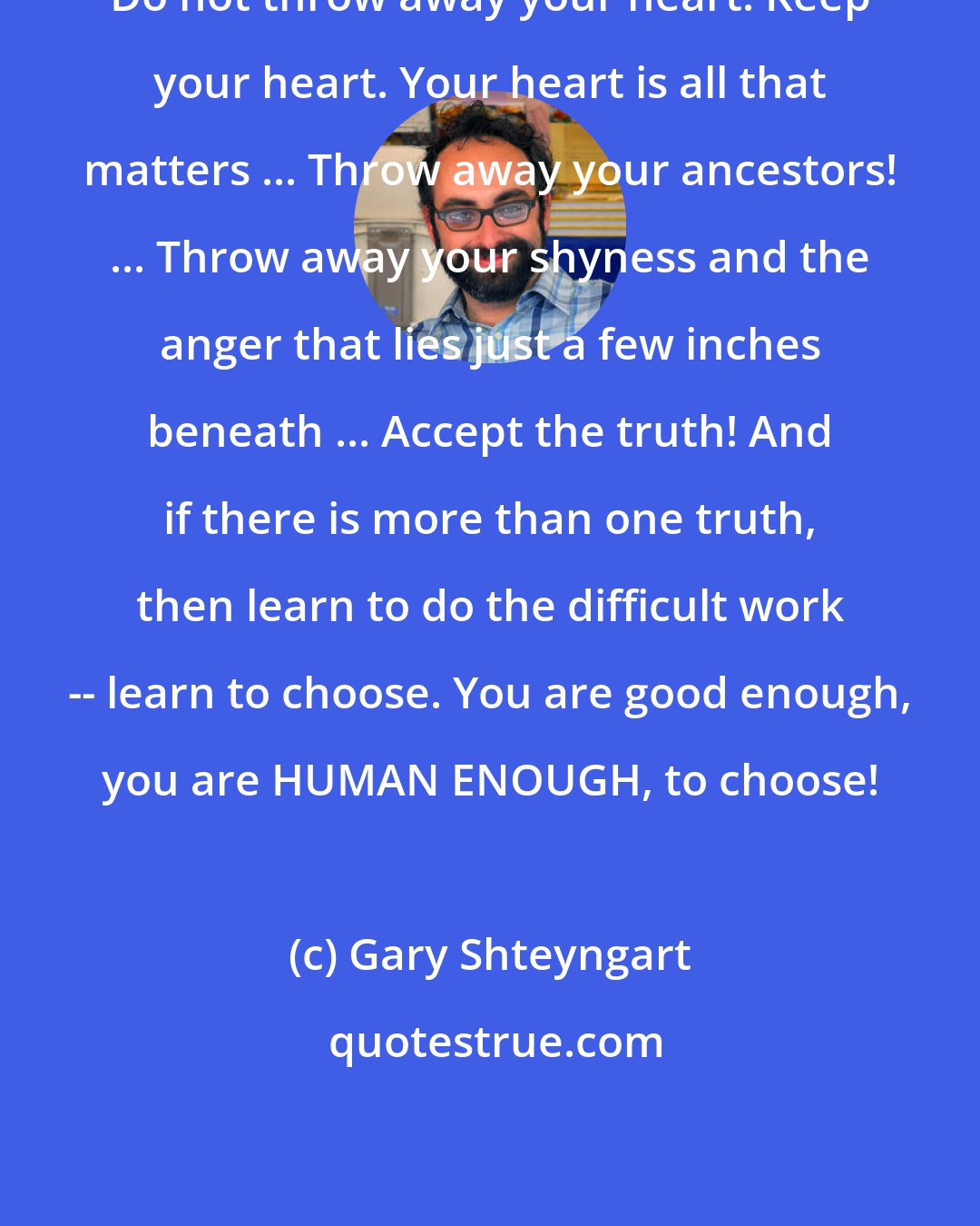Gary Shteyngart: Do not throw away your heart. Keep your heart. Your heart is all that matters ... Throw away your ancestors! ... Throw away your shyness and the anger that lies just a few inches beneath ... Accept the truth! And if there is more than one truth, then learn to do the difficult work -- learn to choose. You are good enough, you are HUMAN ENOUGH, to choose!