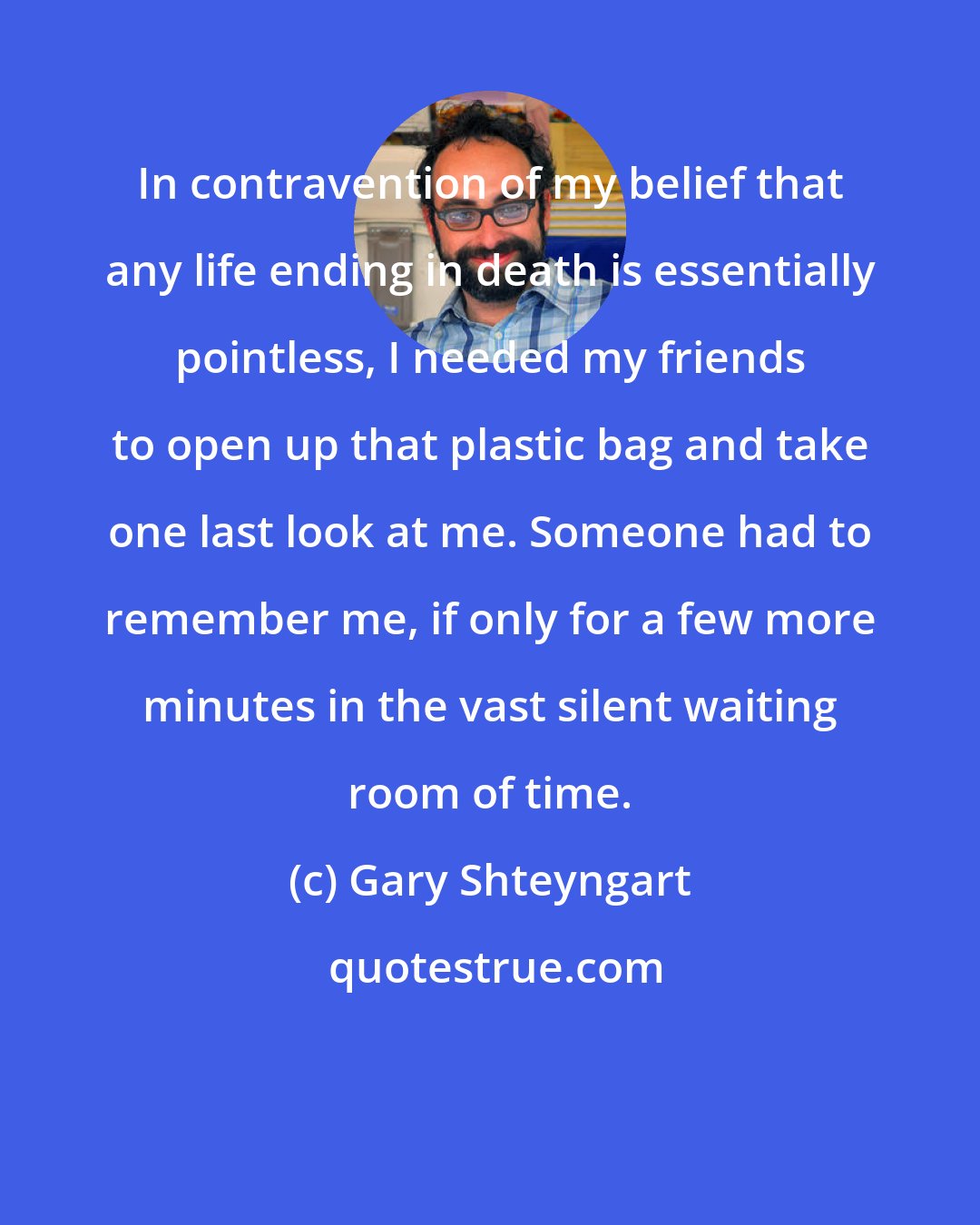 Gary Shteyngart: In contravention of my belief that any life ending in death is essentially pointless, I needed my friends to open up that plastic bag and take one last look at me. Someone had to remember me, if only for a few more minutes in the vast silent waiting room of time.