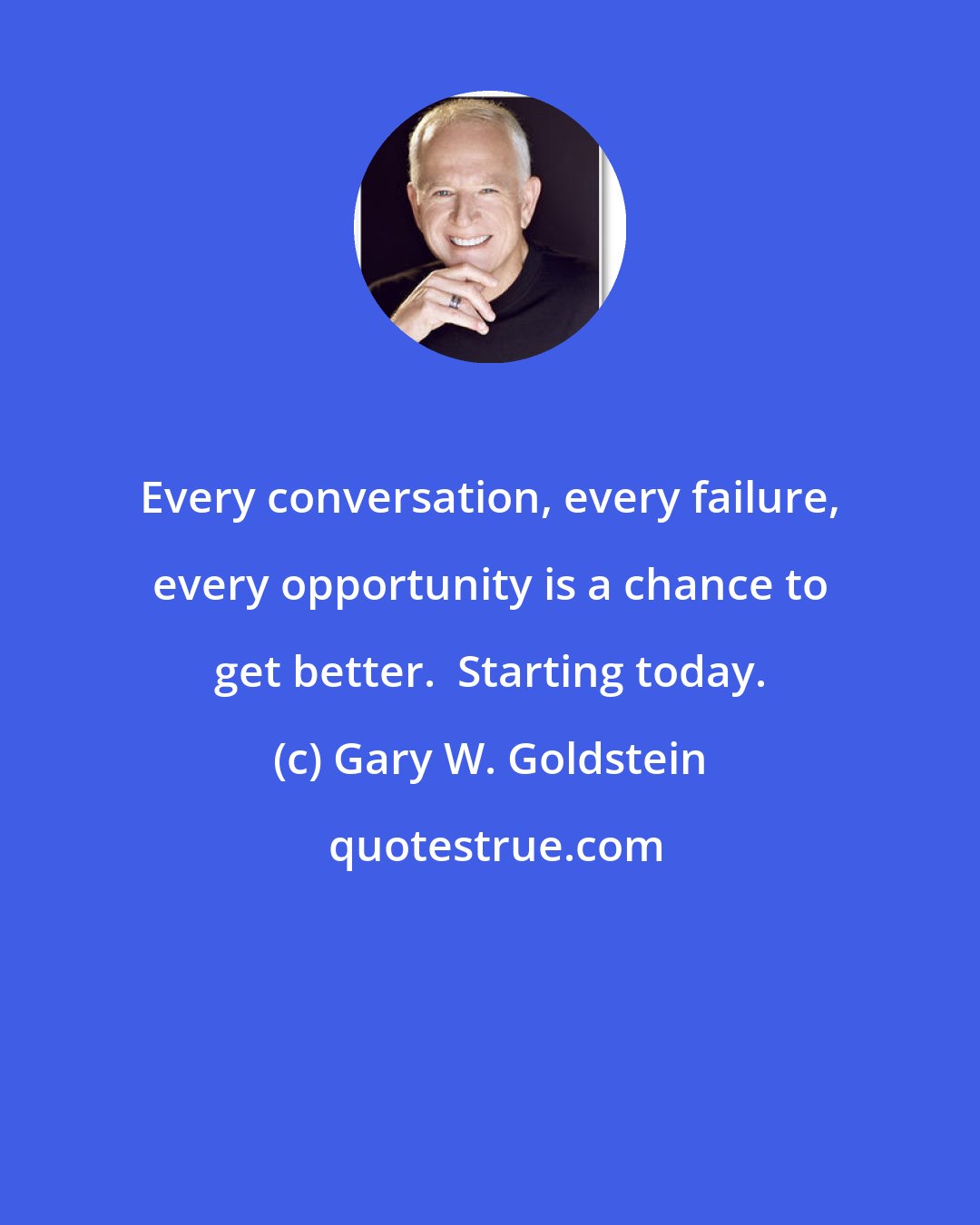 Gary W. Goldstein: Every conversation, every failure, every opportunity is a chance to get better.  Starting today.