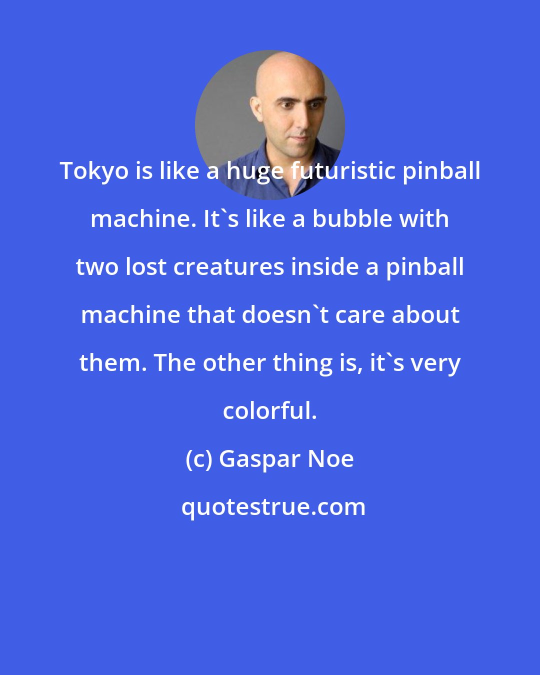 Gaspar Noe: Tokyo is like a huge futuristic pinball machine. It's like a bubble with two lost creatures inside a pinball machine that doesn't care about them. The other thing is, it's very colorful.