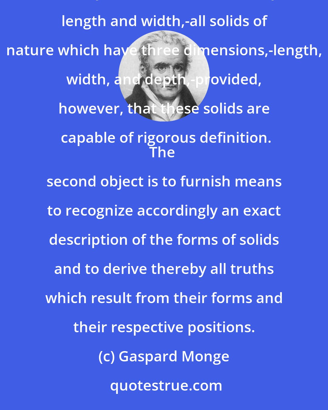 Gaspard Monge: Descriptive geometry has two objects: the first is to establish methods to represent on drawing paper which has only two dimensions,-namely, length and width,-all solids of nature which have three dimensions,-length, width, and depth,-provided, however, that these solids are capable of rigorous definition.
The second object is to furnish means to recognize accordingly an exact description of the forms of solids and to derive thereby all truths which result from their forms and their respective positions.