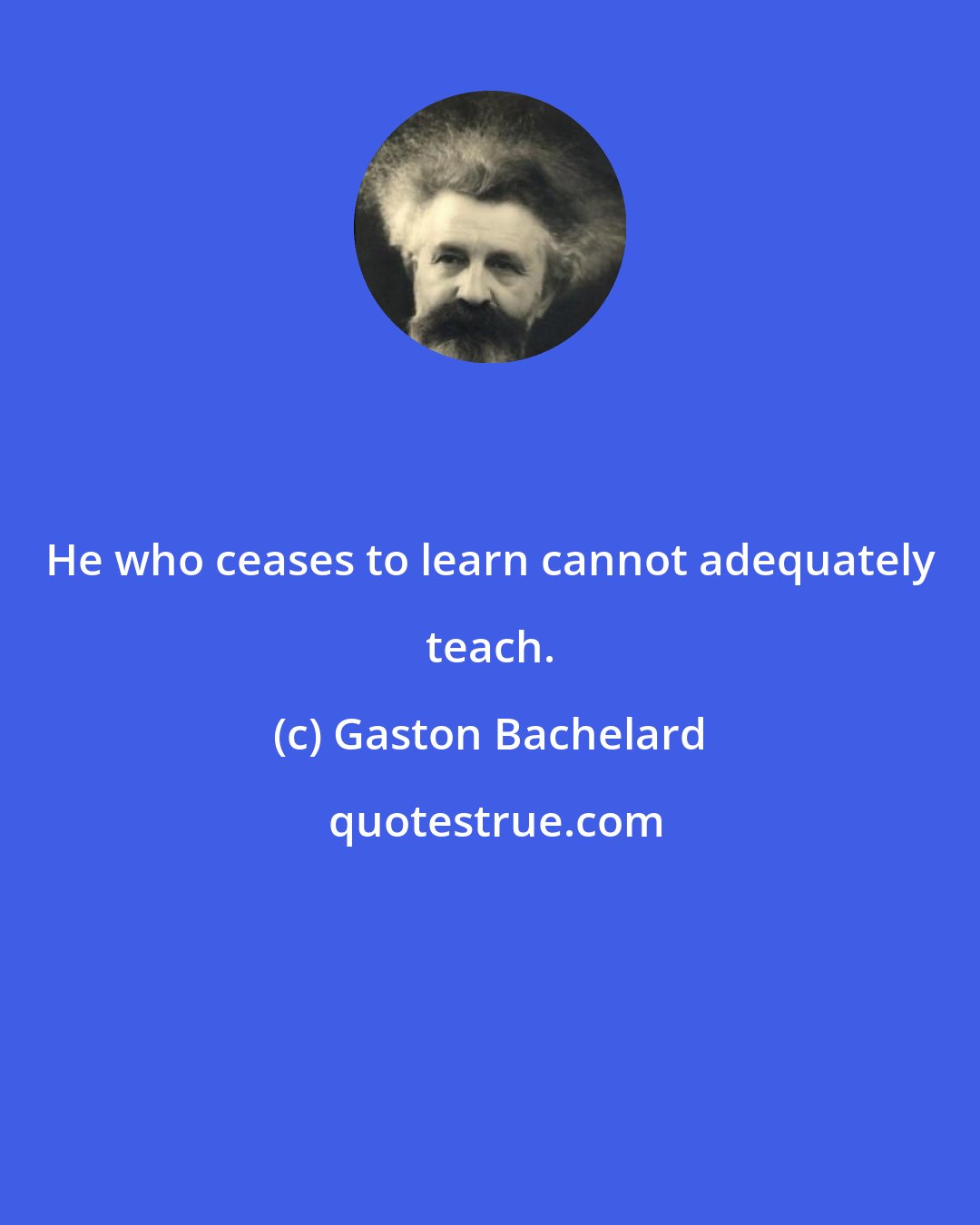 Gaston Bachelard: He who ceases to learn cannot adequately teach.