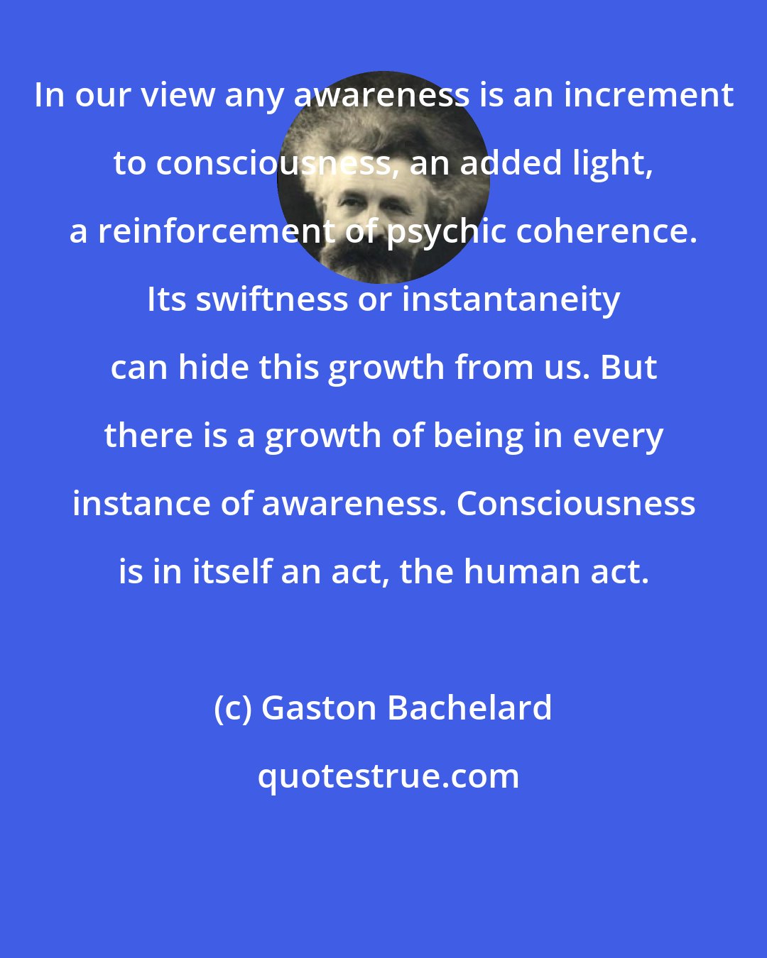 Gaston Bachelard: In our view any awareness is an increment to consciousness, an added light, a reinforcement of psychic coherence. Its swiftness or instantaneity can hide this growth from us. But there is a growth of being in every instance of awareness. Consciousness is in itself an act, the human act.