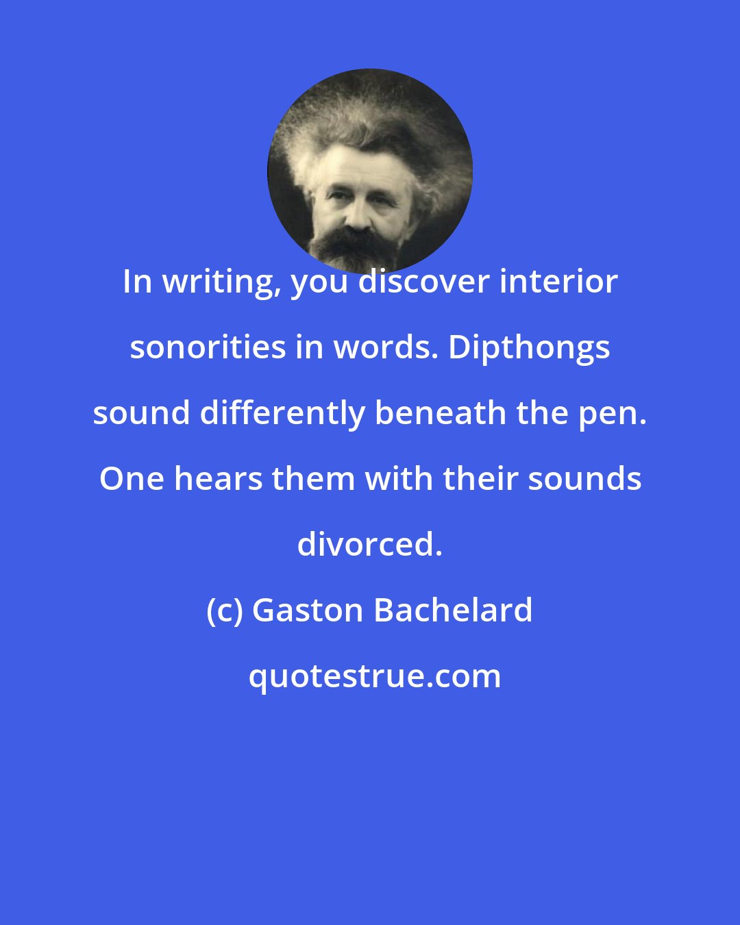 Gaston Bachelard: In writing, you discover interior sonorities in words. Dipthongs sound differently beneath the pen. One hears them with their sounds divorced.