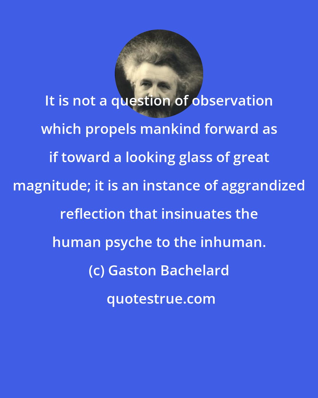 Gaston Bachelard: It is not a question of observation which propels mankind forward as if toward a looking glass of great magnitude; it is an instance of aggrandized reflection that insinuates the human psyche to the inhuman.