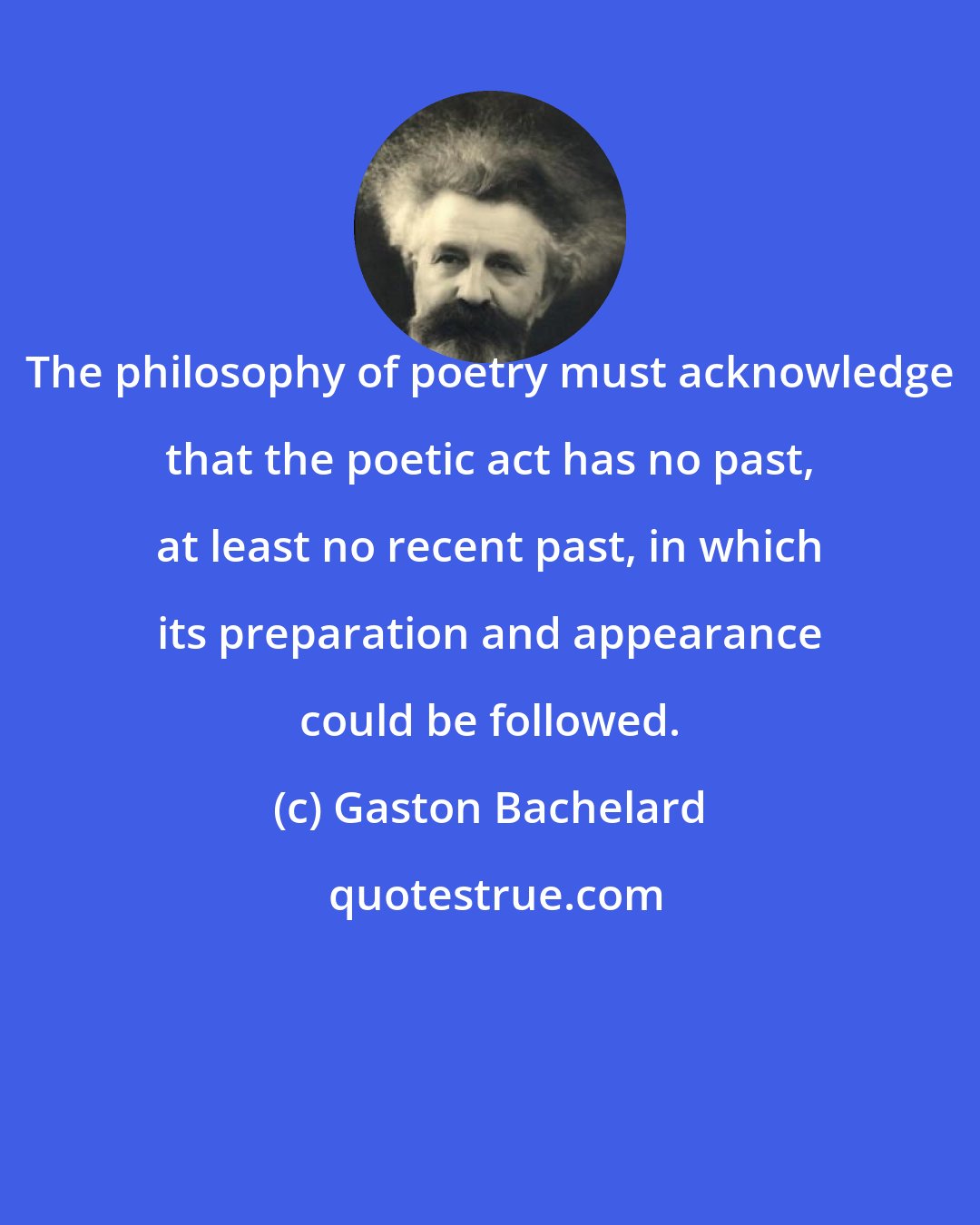 Gaston Bachelard: The philosophy of poetry must acknowledge that the poetic act has no past, at least no recent past, in which its preparation and appearance could be followed.