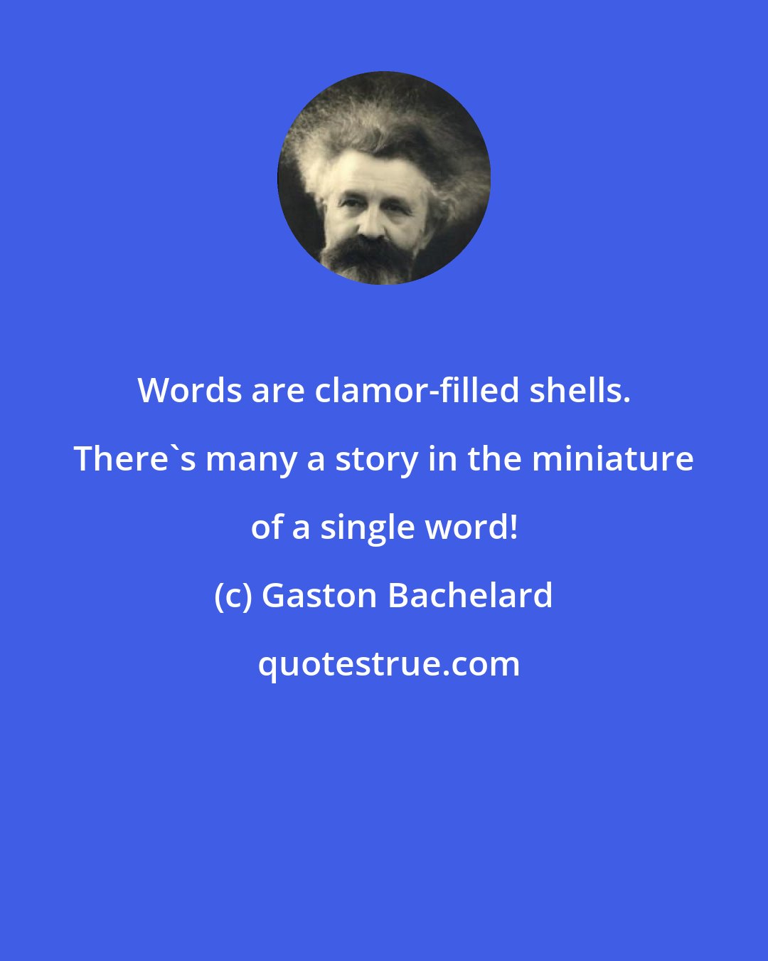 Gaston Bachelard: Words are clamor-filled shells. There's many a story in the miniature of a single word!