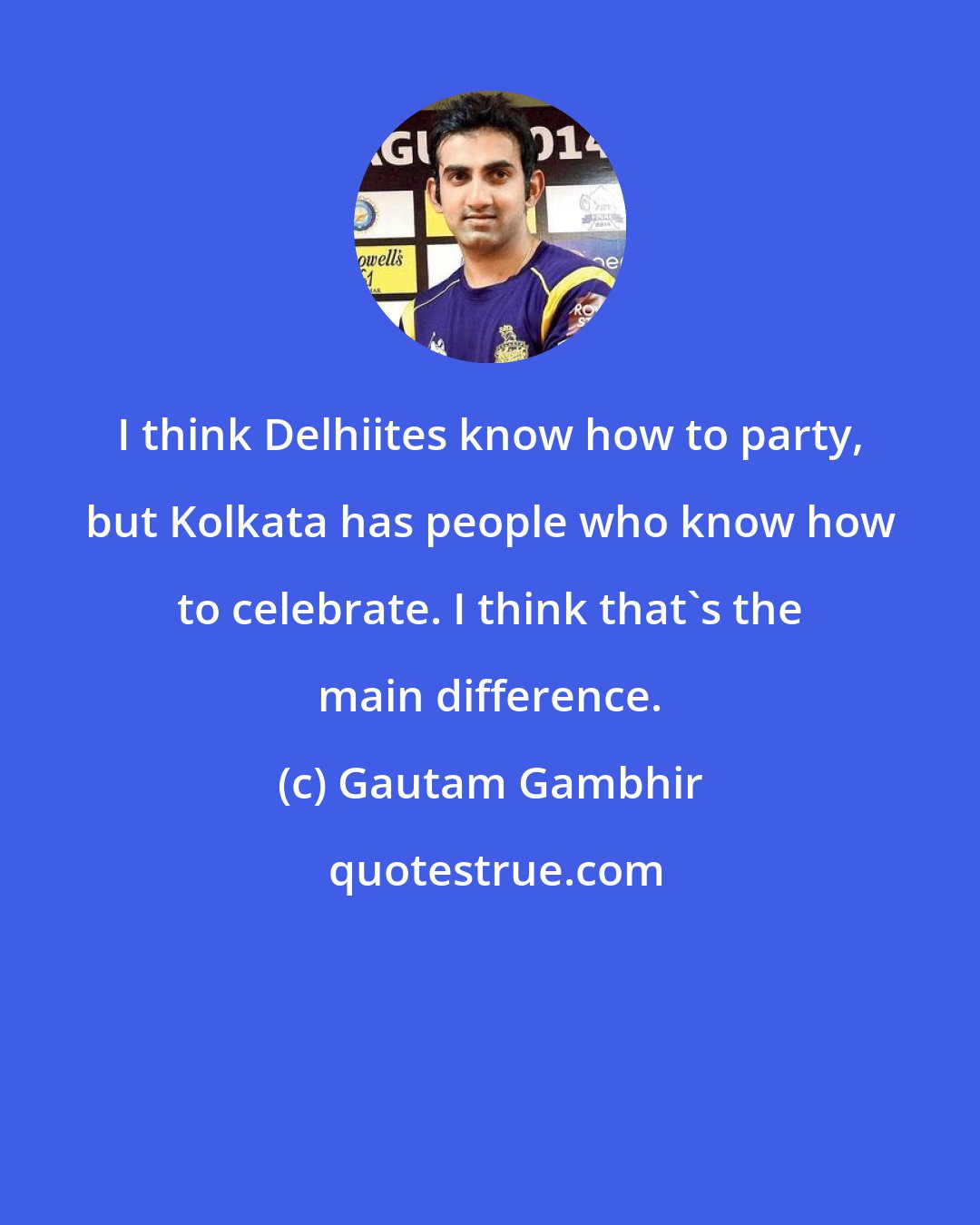 Gautam Gambhir: I think Delhiites know how to party, but Kolkata has people who know how to celebrate. I think that's the main difference.