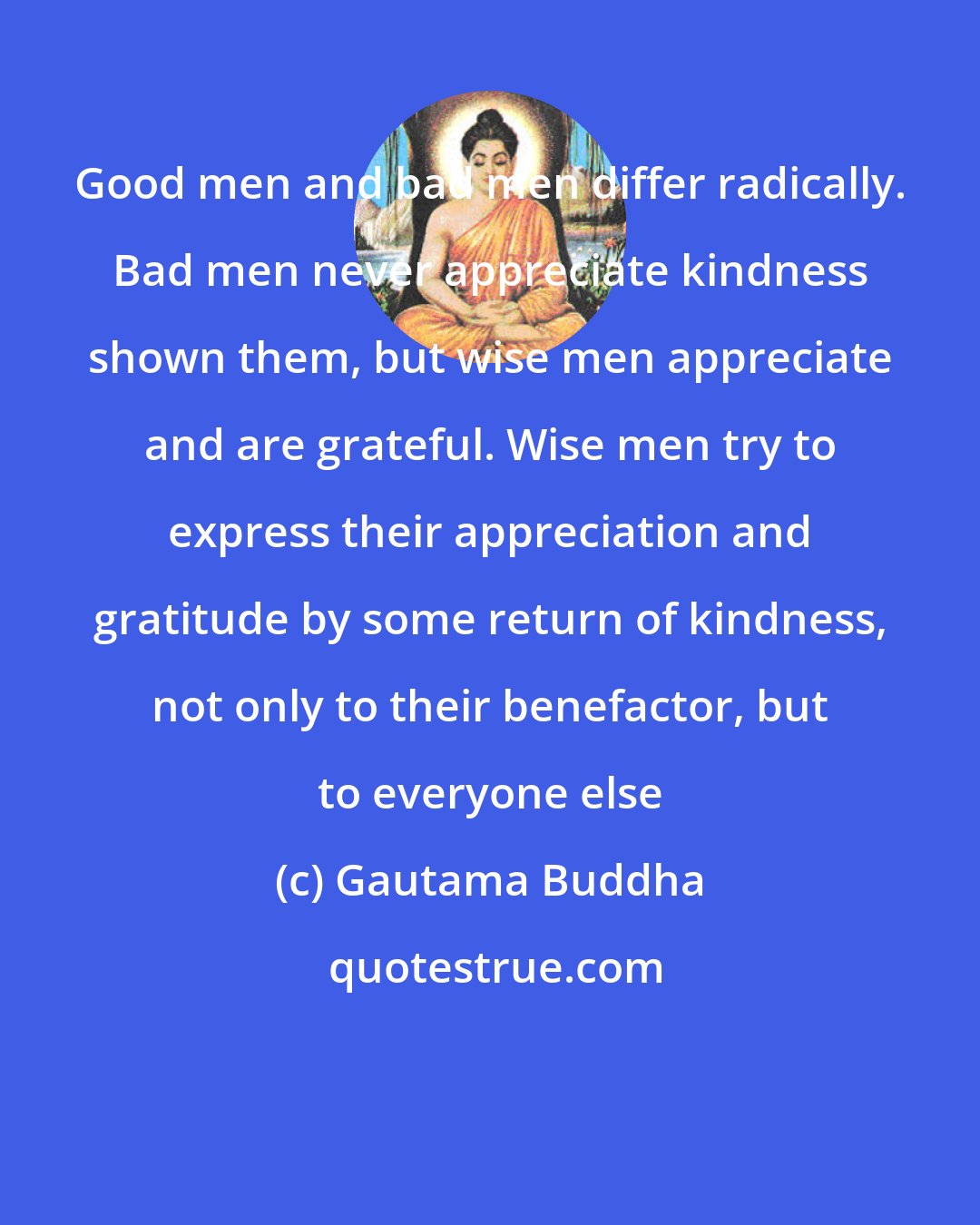 Gautama Buddha: Good men and bad men differ radically. Bad men never appreciate kindness shown them, but wise men appreciate and are grateful. Wise men try to express their appreciation and gratitude by some return of kindness, not only to their benefactor, but to everyone else